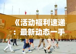 《活动福利速递：最新动态一手掌握，别错过！》