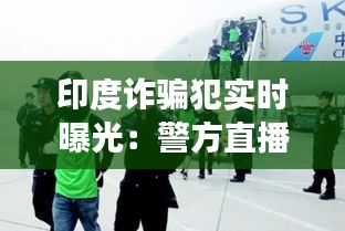 印度诈骗犯实时曝光：警方直播揭露犯罪现场