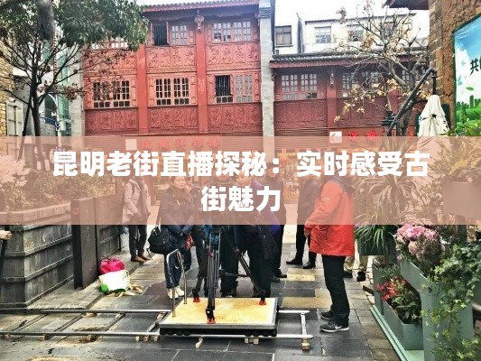 昆明老街直播探秘：实时感受古街魅力