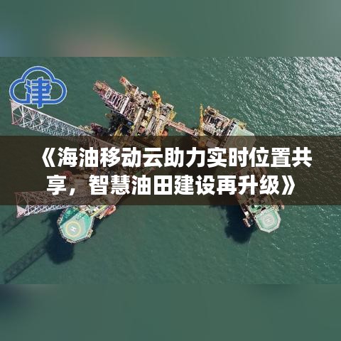 《海油移动云助力实时位置共享，智慧油田建设再升级》