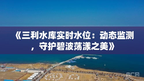 《三利水库实时水位：动态监测，守护碧波荡漾之美》