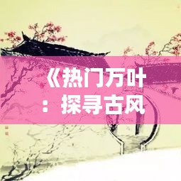 《热门万叶：探寻古风之美，传承千年文化》