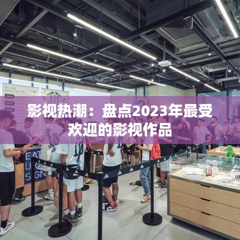 影视热潮：盘点2023年最受欢迎的影视作品