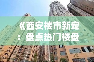 《西安楼市新宠：盘点热门楼盘，投资与居住两相宜》