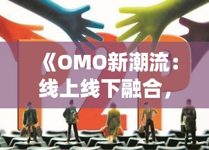 《OMO新潮流：线上线下融合，引领消费新风尚》