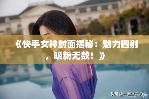 《快手女神封面揭秘：魅力四射，吸粉无数！》