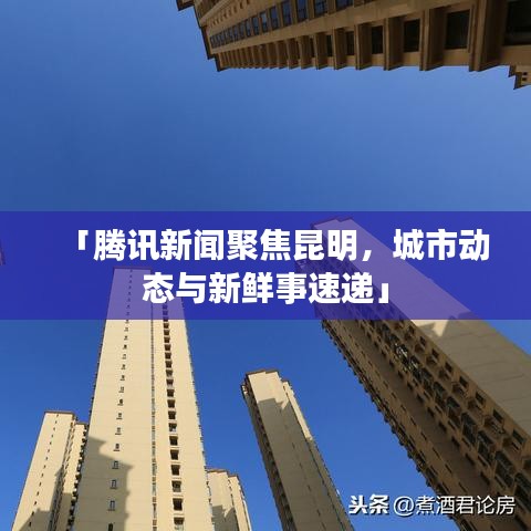 「腾讯新闻聚焦昆明，城市动态与新鲜事速递」