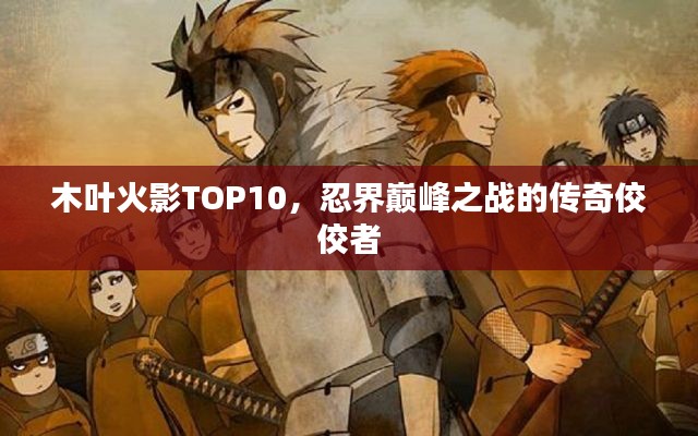 木叶火影TOP10，忍界巅峰之战的传奇佼佼者