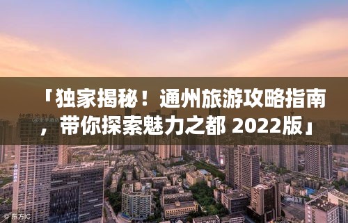 「独家揭秘！通州旅游攻略指南，带你探索魅力之都 2022版」