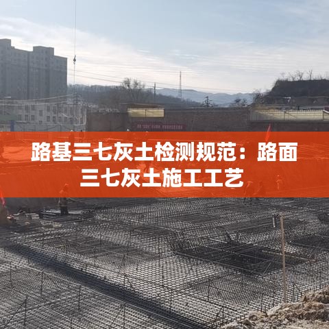 路基三七灰土检测规范：路面三七灰土施工工艺 