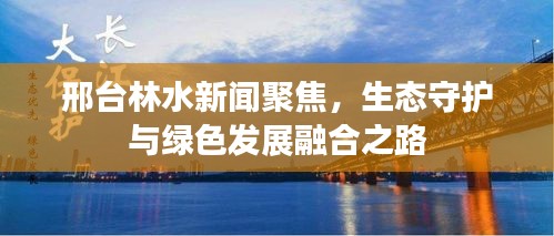 邢台林水新闻聚焦，生态守护与绿色发展融合之路