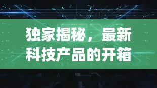 独家揭秘，最新科技产品的开箱之旅，揭开神秘面纱！