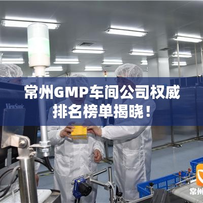 常州GMP车间公司权威排名榜单揭晓！