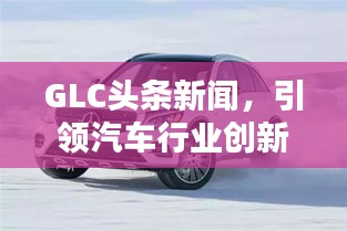 GLC头条新闻，引领汽车行业创新风潮，掌握未来趋势之选