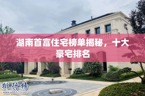 湖南首富住宅榜单揭秘，十大豪宅排名